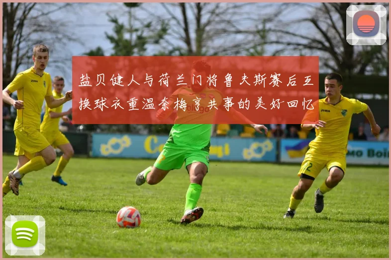 盐贝健人与荷兰门将鲁夫斯赛后互换球衣重温奈梅亨共事的美好回忆