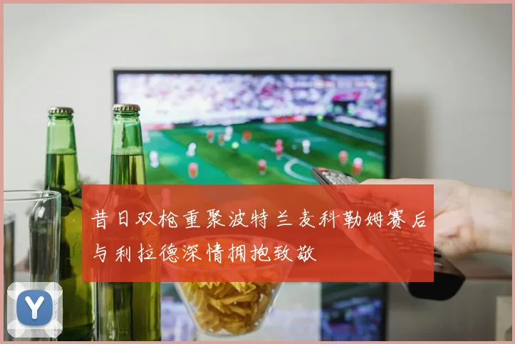 昔日双枪重聚波特兰麦科勒姆赛后与利拉德深情拥抱致敬