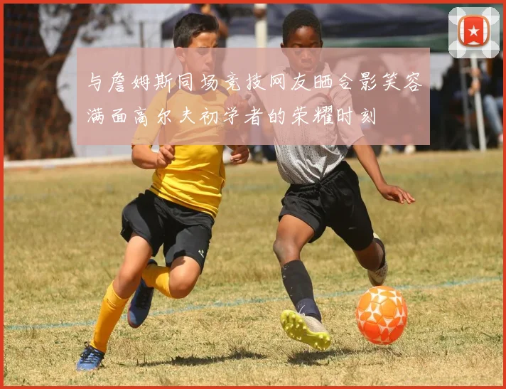 与詹姆斯同场竞技网友晒合影笑容满面高尔夫初学者的荣耀时刻
