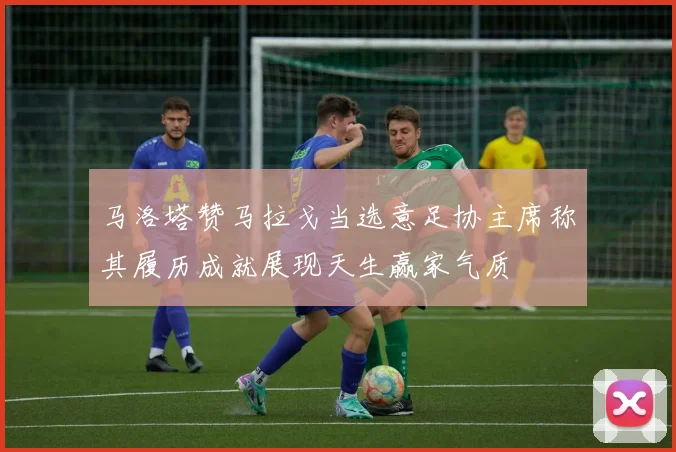 马洛塔赞马拉戈当选意足协主席称其履历成就展现天生赢家气质