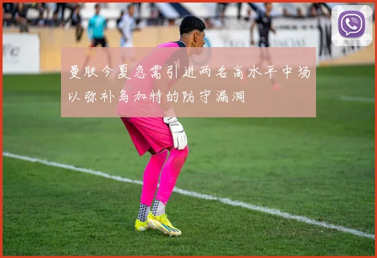 曼联今夏急需引进两名高水平中场以弥补乌加特的防守漏洞