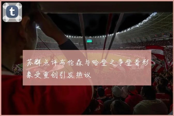 苏群点评布伦森与哈登之争登哥形象受重创引发热议