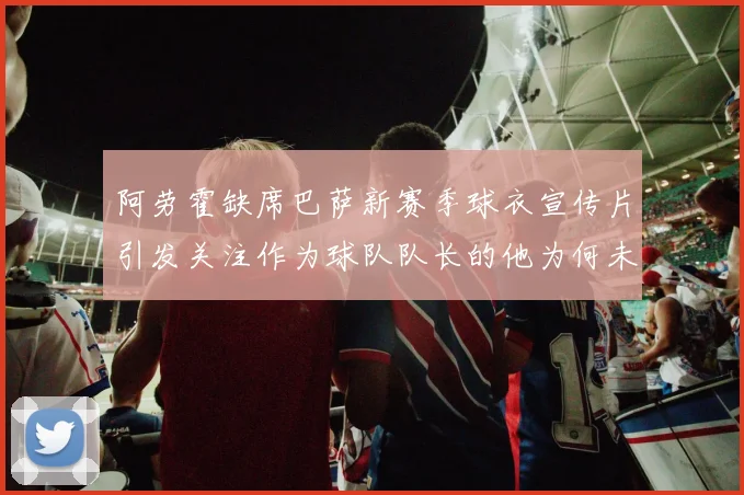 阿劳霍缺席巴萨新赛季球衣宣传片引发关注作为球队队长的他为何未现身