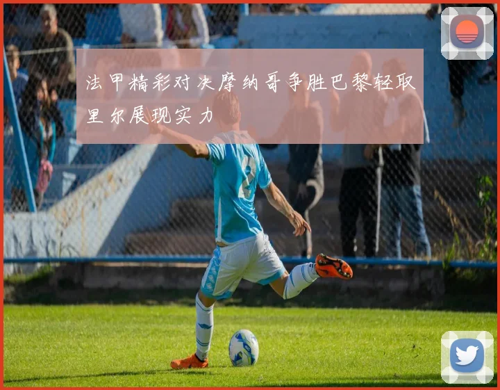 法甲精彩对决摩纳哥争胜巴黎轻取里尔展现实力