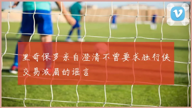 里奇保罗亲自澄清不曾要求独行侠交易浓眉的谣言