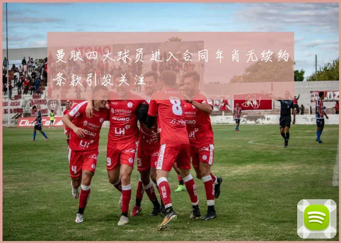 曼联四大球员进入合同年肖无续约条款引发关注
