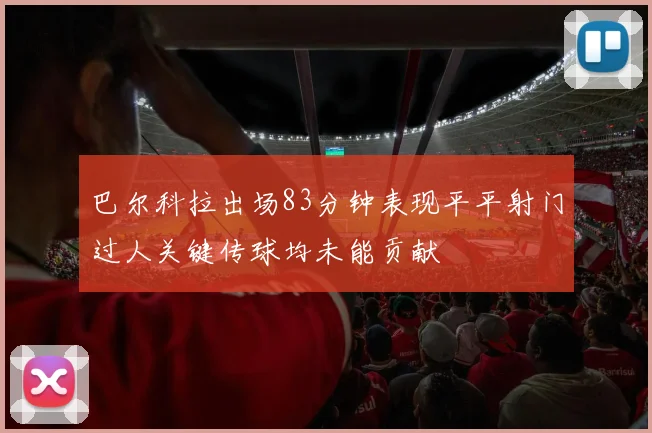 巴尔科拉出场83分钟表现平平射门过人关键传球均未能贡献