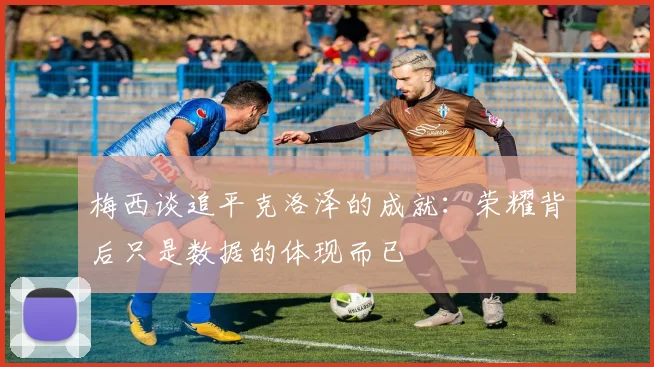 梅西谈追平克洛泽的成就：荣耀背后只是数据的体现而已