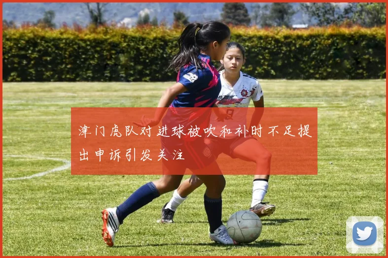 津门虎队对进球被吹和补时不足提出申诉引发关注