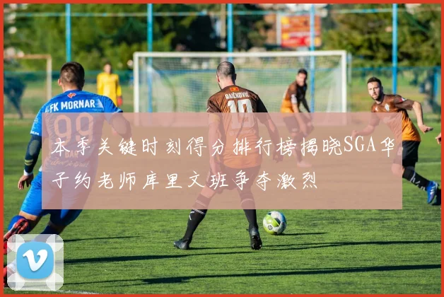 本季关键时刻得分排行榜揭晓SGA华子约老师库里文班争夺激烈