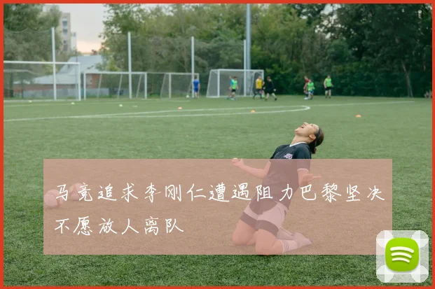 马竞追求李刚仁遭遇阻力巴黎坚决不愿放人离队