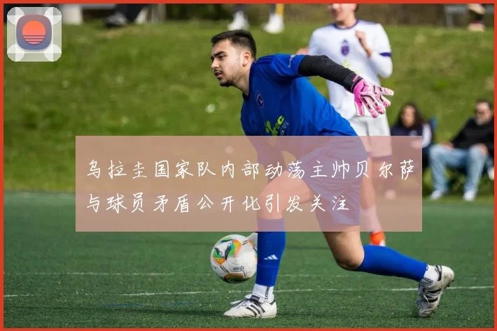 乌拉圭国家队内部动荡主帅贝尔萨与球员矛盾公开化引发关注