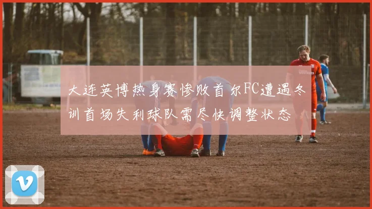 大连英博热身赛惨败首尔FC遭遇冬训首场失利球队需尽快调整状态