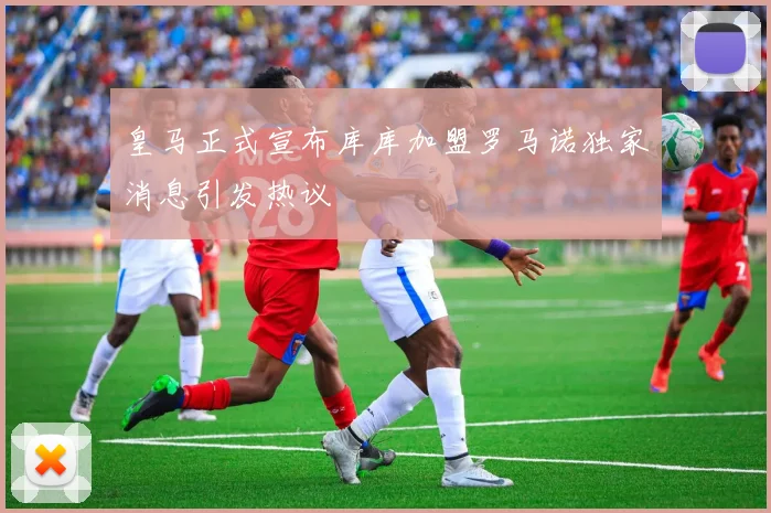皇马正式宣布库库加盟罗马诺独家消息引发热议