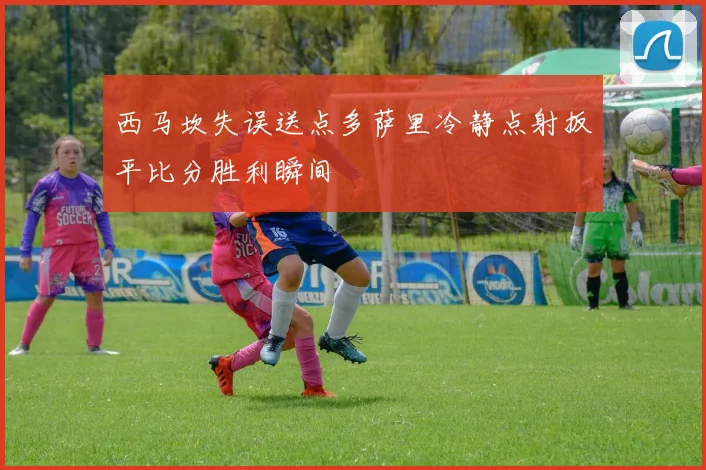 西马坎失误送点多萨里冷静点射扳平比分胜利瞬间