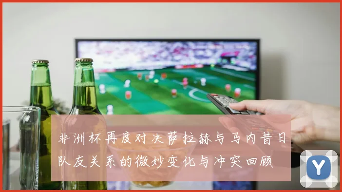 非洲杯再度对决萨拉赫与马内昔日队友关系的微妙变化与冲突回顾