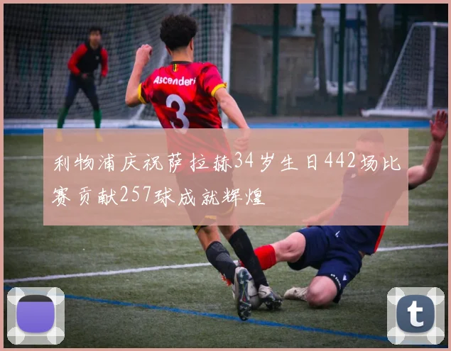利物浦庆祝萨拉赫34岁生日442场比赛贡献257球成就辉煌