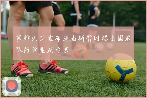 塞维利亚宣布亚当斯暂时退出国家队陪伴重病母亲