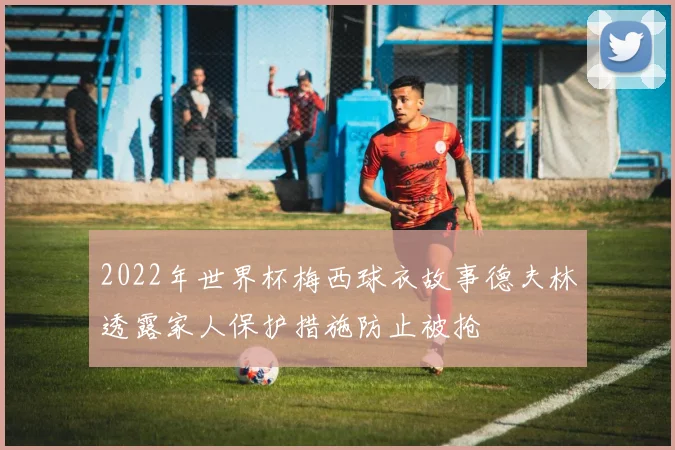 2022年世界杯梅西球衣故事德夫林透露家人保护措施防止被抢
