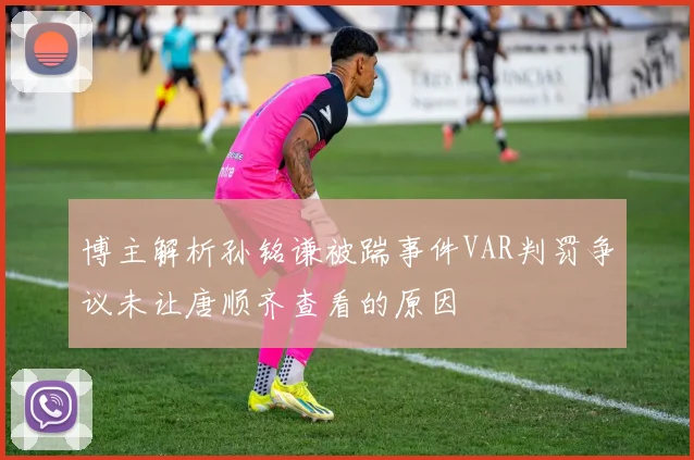 博主解析孙铭谦被踹事件VAR判罚争议未让唐顺齐查看的原因
